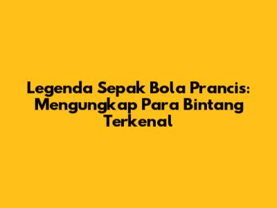 Legenda Sepak Bola Prancis: Mengungkap Para Bintang Terkenal