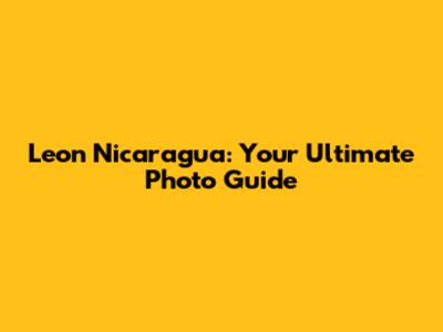 Leon Nicaragua: Your Ultimate Photo Guide