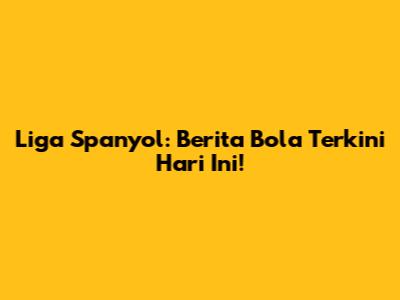 Liga Spanyol: Berita Bola Terkini Hari Ini!