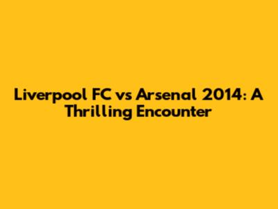 Liverpool FC vs Arsenal 2014: A Thrilling Encounter