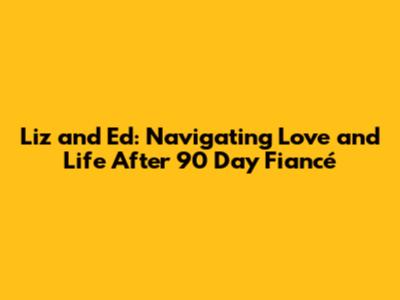 Liz and Ed: Navigating Love and Life After 90 Day Fiancé