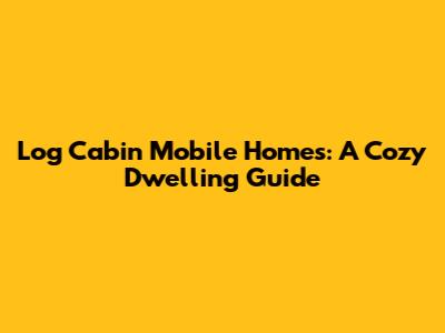 Log Cabin Mobile Homes: A Cozy Dwelling Guide