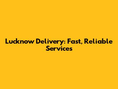 Lucknow Delivery: Fast, Reliable Services