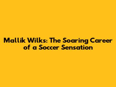 Mallik Wilks: The Soaring Career of a Soccer Sensation