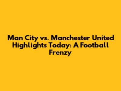 Man City vs. Manchester United Highlights Today: A Football Frenzy