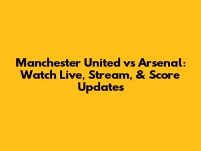 Manchester United vs Arsenal: Watch Live, Stream, & Score Updates