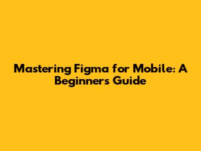 Mastering Figma for Mobile: A Beginner's Guide