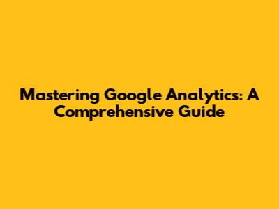 Mastering Google Analytics: A Comprehensive Guide