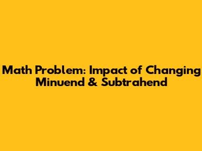 Math Problem: Impact of Changing Minuend & Subtrahend
