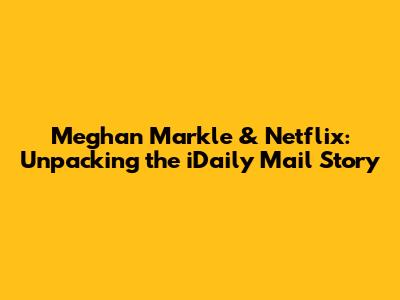 Meghan Markle & Netflix: Unpacking the iDaily Mail Story