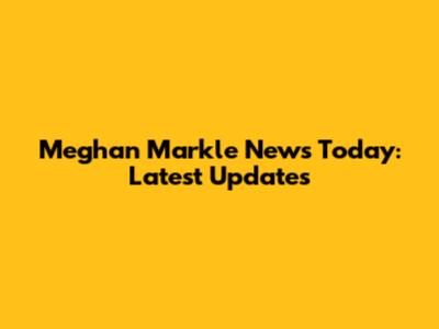 Meghan Markle News Today: Latest Updates