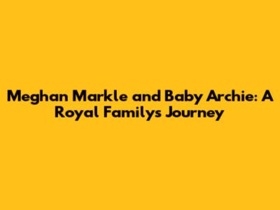 Meghan Markle and Baby Archie: A Royal Family's Journey