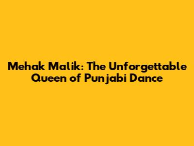 Mehak Malik: The Unforgettable Queen of Punjabi Dance