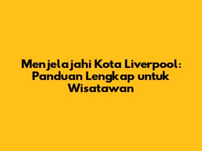 Menjelajahi Kota Liverpool: Panduan Lengkap untuk Wisatawan