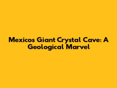 Mexico's Giant Crystal Cave: A Geological Marvel