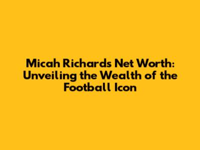 Micah Richards Net Worth: Unveiling the Wealth of the Football Icon