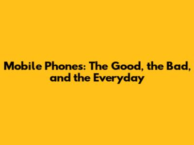 Mobile Phones: The Good, the Bad, and the Everyday