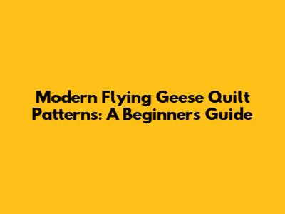 Modern Flying Geese Quilt Patterns: A Beginner's Guide