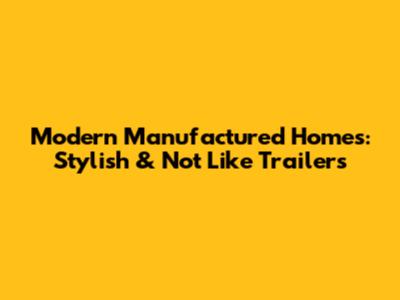 Modern Manufactured Homes: Stylish & Not Like Trailers