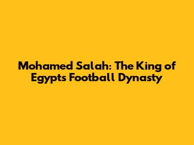 Mohamed Salah: The King of Egypt's Football Dynasty