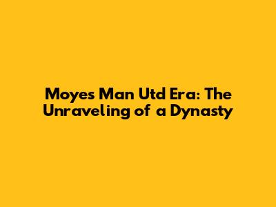 Moyes' Man Utd Era: The Unraveling of a Dynasty