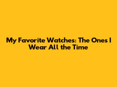 My Favorite Watches: The Ones I Wear All the Time
