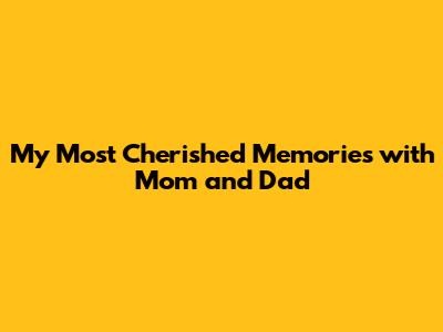 My Most Cherished Memories with Mom and Dad