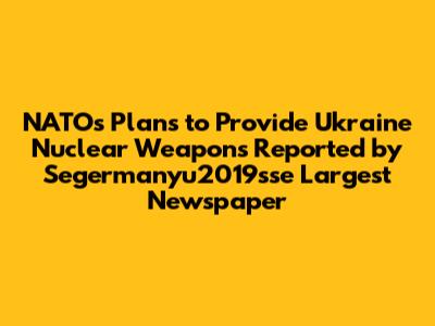 NATO's Plans to Provide Ukraine Nuclear Weapons Reported by Segermanyu2019sse Largest Newspaper