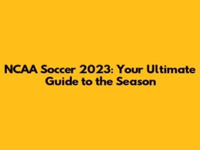 NCAA Soccer 2023: Your Ultimate Guide to the Season