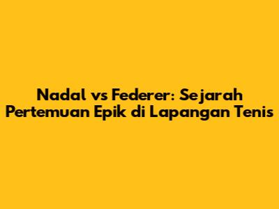 Nadal vs Federer: Sejarah Pertemuan Epik di Lapangan Tenis