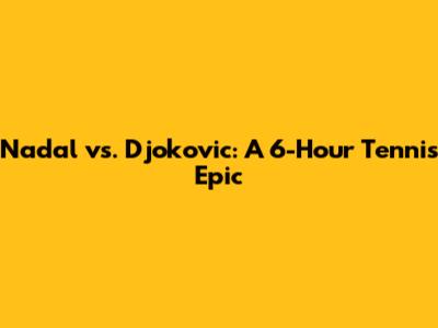 Nadal vs. Djokovic: A 6-Hour Tennis Epic
