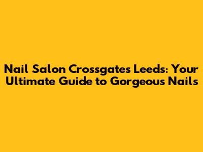 Nail Salon Crossgates Leeds: Your Ultimate Guide to Gorgeous Nails