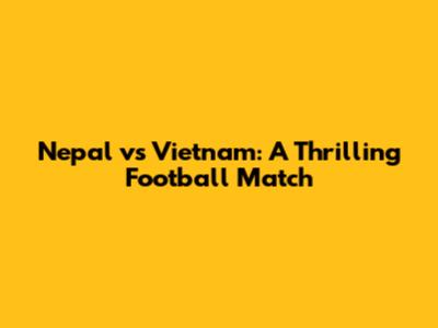 Nepal vs Vietnam: A Thrilling Football Match
