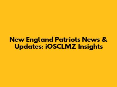 New England Patriots News & Updates: iOSCLMZ Insights