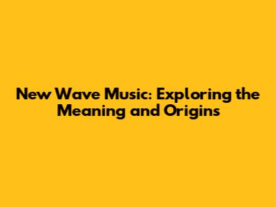 New Wave Music: Exploring the Meaning and Origins
