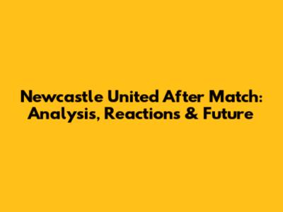 Newcastle United After Match: Analysis, Reactions & Future