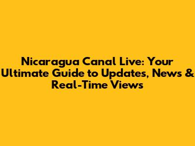 Nicaragua Canal Live: Your Ultimate Guide to Updates, News & Real-Time Views