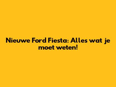 Nieuwe Ford Fiesta: Alles wat je moet weten!