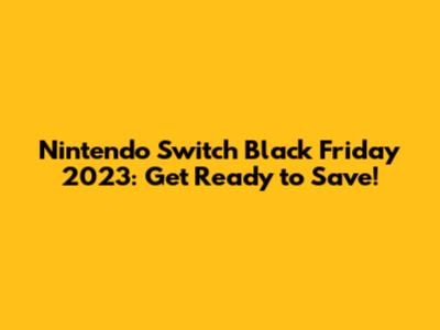 Nintendo Switch Black Friday 2023: Get Ready to Save!