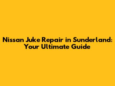 Nissan Juke Repair in Sunderland: Your Ultimate Guide