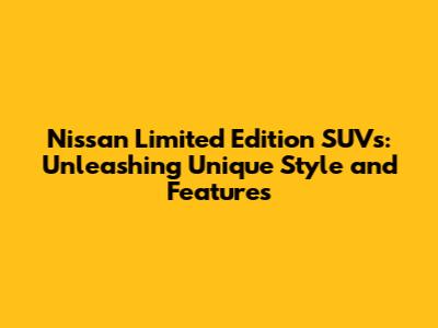 Nissan Limited Edition SUVs: Unleashing Unique Style and Features