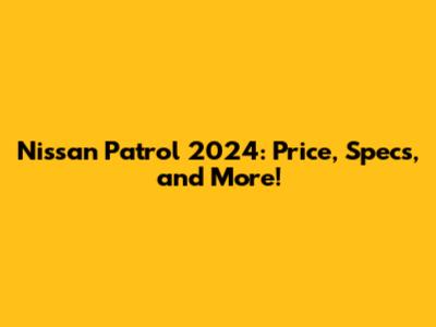Nissan Patrol 2024: Price, Specs, and More!
