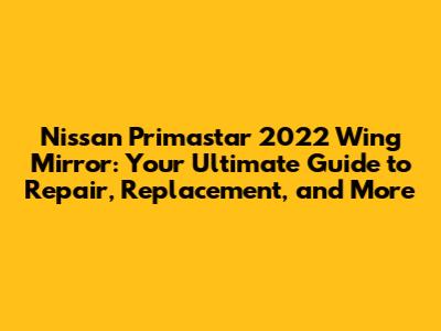 Nissan Primastar 2022 Wing Mirror: Your Ultimate Guide to Repair, Replacement, and More