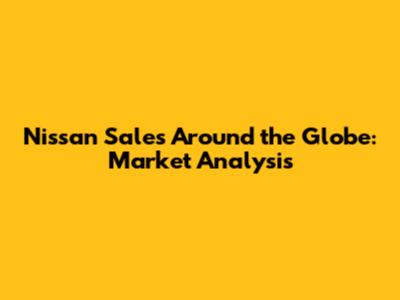 Nissan Sales Around the Globe: Market Analysis