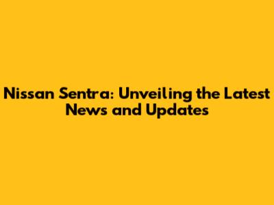 Nissan Sentra: Unveiling the Latest News and Updates