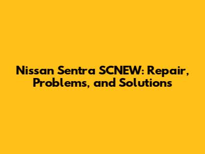 Nissan Sentra SCNEW: Repair, Problems, and Solutions