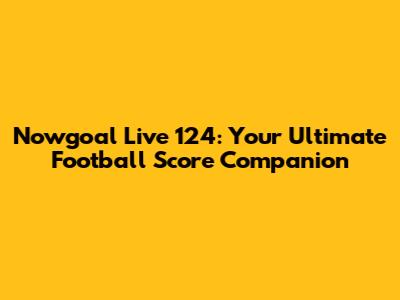 Nowgoal Live 124: Your Ultimate Football Score Companion