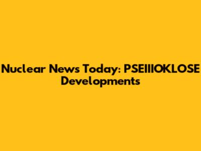 Nuclear News Today: PSEIIIOKLOSE Developments
