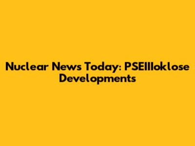 Nuclear News Today: PSEIIIoklose Developments