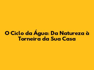 O Ciclo da Água: Da Natureza à Torneira da Sua Casa